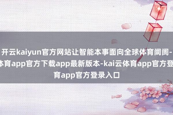 开云kaiyun官方网站让智能本事面向全球体育阛阓-kai云体育app官方下载app最新版本-kai云体育app官方登录入口