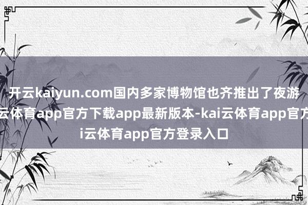 开云kaiyun.com国内多家博物馆也齐推出了夜游举措-kai云体育app官方下载app最新版本-kai云体育app官方登录入口