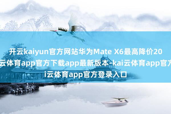开云kaiyun官方网站华为Mate X6最高降价2000元-kai云体育app官方下载app最新版本-kai云体育app官方登录入口