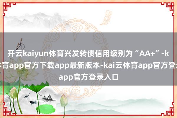 开云kaiyun体育兴发转债信用级别为“AA+”-kai云体育app官方下载app最新版本-kai云体育app官方登录入口
