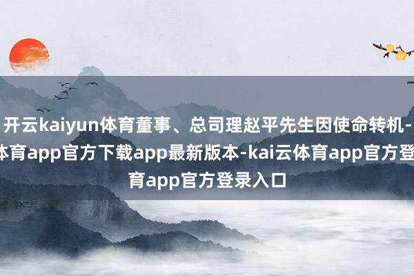 开云kaiyun体育董事、总司理赵平先生因使命转机-kai云体育app官方下载app最新版本-kai云体育app官方登录入口