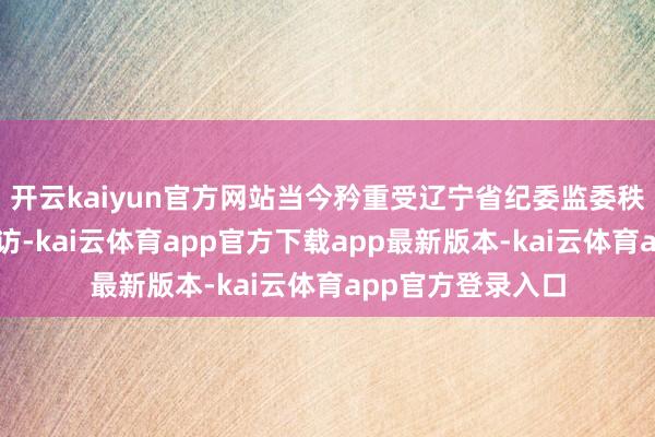 开云kaiyun官方网站当今矜重受辽宁省纪委监委秩序审查和监察拜访-kai云体育app官方下载app最新版本-kai云体育app官方登录入口