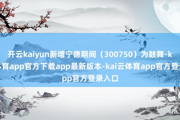开云kaiyun新增宁德期间（300750）为鼓舞-kai云体育app官方下载app最新版本-kai云体育app官方登录入口