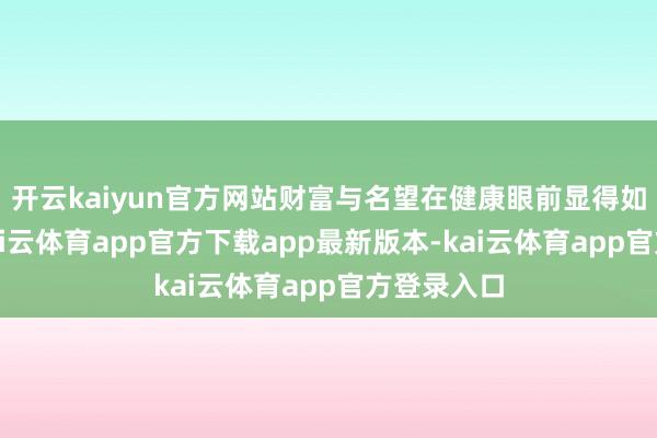 开云kaiyun官方网站财富与名望在健康眼前显得如斯煞白-kai云体育app官方下载app最新版本-kai云体育app官方登录入口