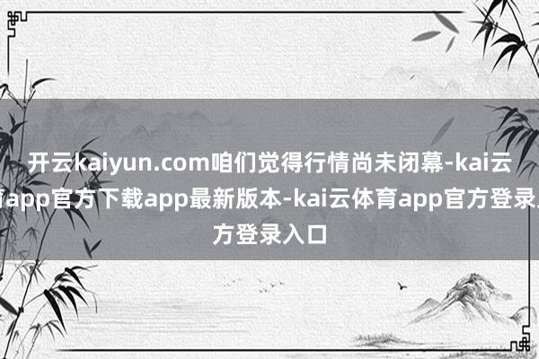 开云kaiyun.com咱们觉得行情尚未闭幕-kai云体育app官方下载app最新版本-kai云体育app官方登录入口