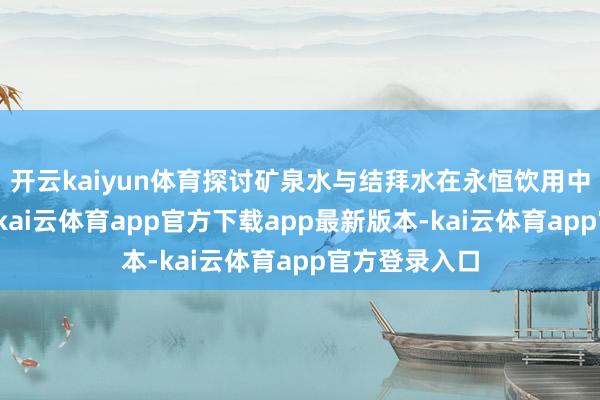 开云kaiyun体育探讨矿泉水与结拜水在永恒饮用中的健康影响-kai云体育app官方下载app最新版本-kai云体育app官方登录入口