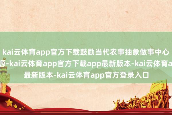 kai云体育app官方下载鼓励当代农事抽象做事中心统筹诓骗做事资源-kai云体育app官方下载app最新版本-kai云体育app官方登录入口