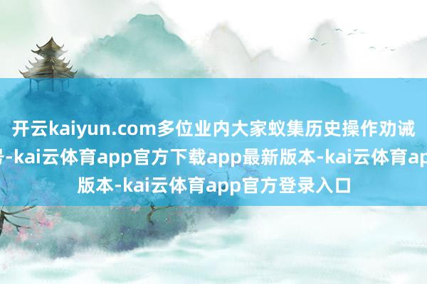 开云kaiyun.com多位业内大家蚁集历史操作劝诫与现时商场信号-kai云体育app官方下载app最新版本-kai云体育app官方登录入口