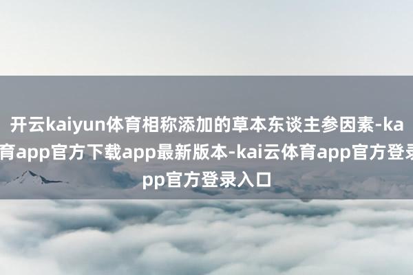 开云kaiyun体育相称添加的草本东谈主参因素-kai云体育app官方下载app最新版本-kai云体育app官方登录入口