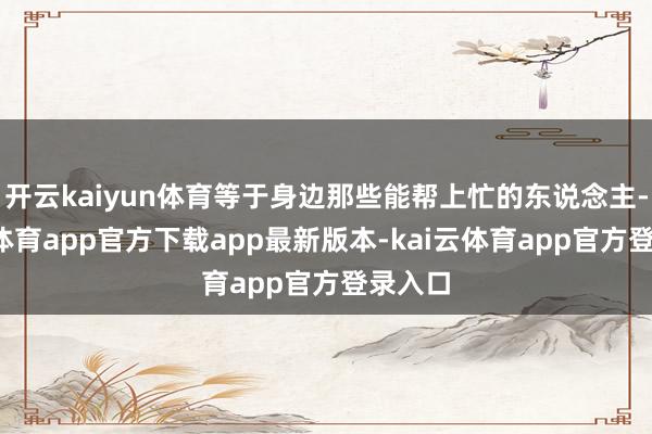 开云kaiyun体育等于身边那些能帮上忙的东说念主-kai云体育app官方下载app最新版本-kai云体育app官方登录入口