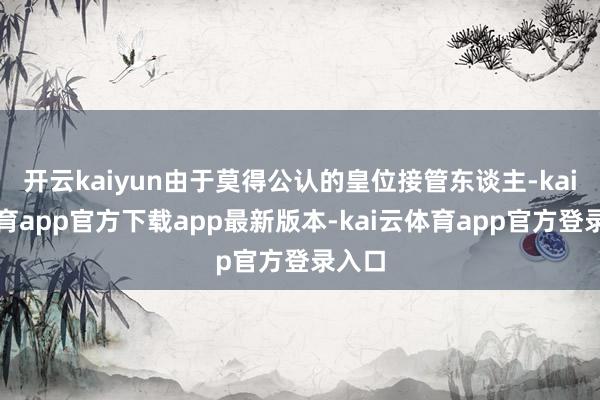 开云kaiyun由于莫得公认的皇位接管东谈主-kai云体育app官方下载app最新版本-kai云体育app官方登录入口