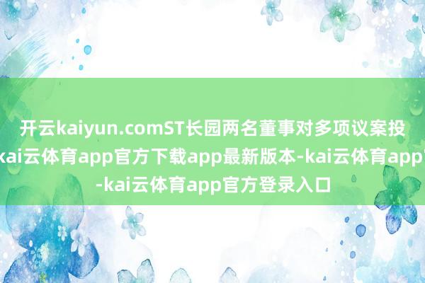 开云kaiyun.comST长园两名董事对多项议案投下了反对票-kai云体育app官方下载app最新版本-kai云体育app官方登录入口