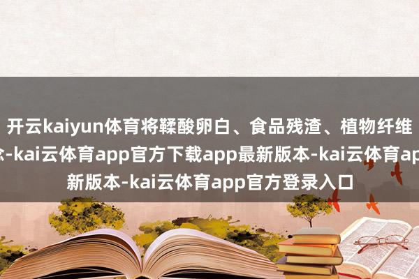开云kaiyun体育将鞣酸卵白、食品残渣、植物纤维等黏合在一说念-kai云体育app官方下载app最新版本-kai云体育app官方登录入口