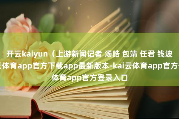 开云kaiyun（上游新闻记者 汤皓 包靖 任君 钱波）-kai云体育app官方下载app最新版本-kai云体育app官方登录入口