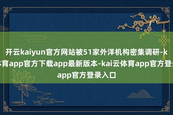 开云kaiyun官方网站被51家外洋机构密集调研-kai云体育app官方下载app最新版本-kai云体育app官方登录入口