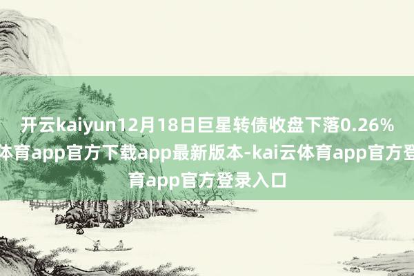 开云kaiyun12月18日巨星转债收盘下落0.26%-kai云体育app官方下载app最新版本-kai云体育app官方登录入口