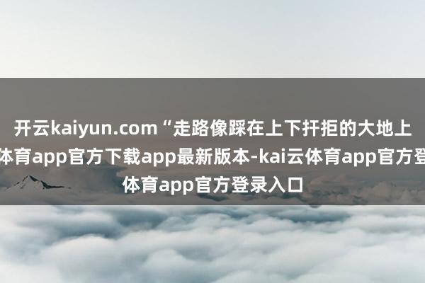 开云kaiyun.com“走路像踩在上下扞拒的大地上-kai云体育app官方下载app最新版本-kai云体育app官方登录入口