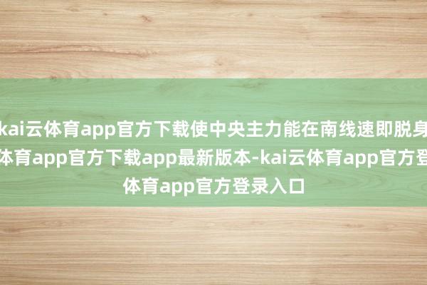 kai云体育app官方下载使中央主力能在南线速即脱身-kai云体育app官方下载app最新版本-kai云体育app官方登录入口