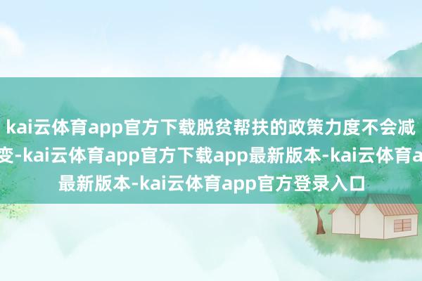 kai云体育app官方下载脱贫帮扶的政策力度不会减、帮扶举措不会变-kai云体育app官方下载app最新版本-kai云体育app官方登录入口