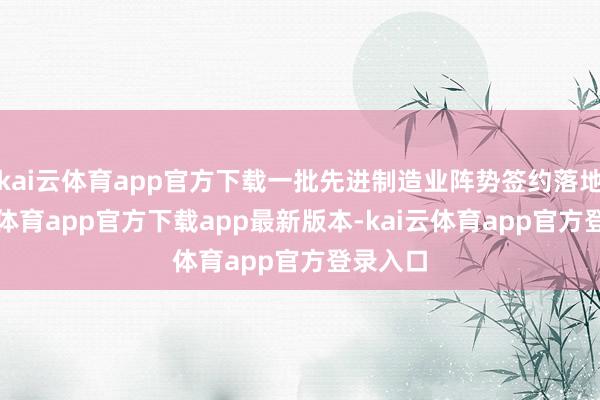 kai云体育app官方下载一批先进制造业阵势签约落地-kai云体育app官方下载app最新版本-kai云体育app官方登录入口