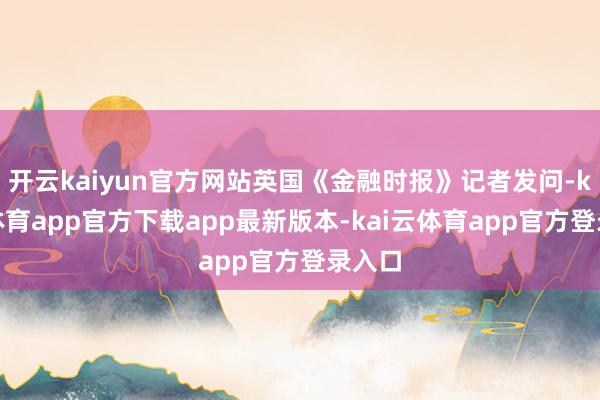开云kaiyun官方网站英国《金融时报》记者发问-kai云体育app官方下载app最新版本-kai云体育app官方登录入口