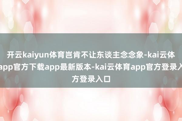 开云kaiyun体育岂肯不让东谈主念念象-kai云体育app官方下载app最新版本-kai云体育app官方登录入口