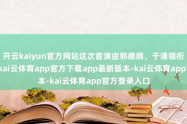 开云kaiyun官方网站这次首演由郭德纲、于谦领衔众弟子登台-kai云体育app官方下载app最新版本-kai云体育app官方登录入口