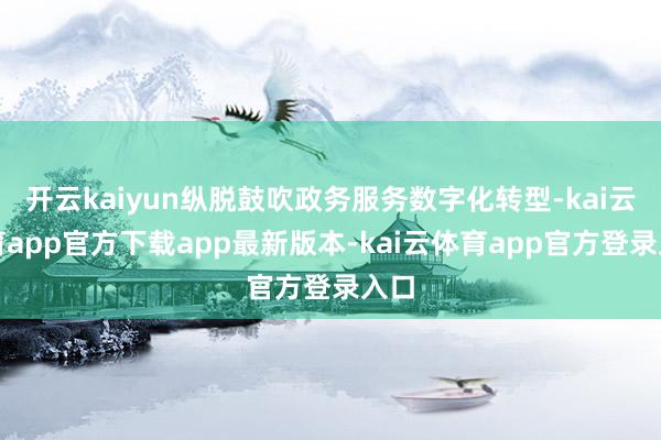 开云kaiyun纵脱鼓吹政务服务数字化转型-kai云体育app官方下载app最新版本-kai云体育app官方登录入口